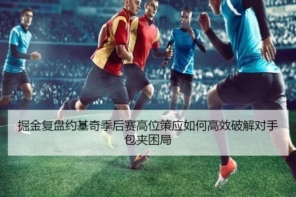 掘金复盘约基奇季后赛高位策应如何高效破解对手包夹困局