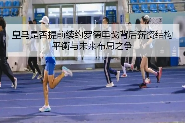 皇马是否提前续约罗德里戈背后薪资结构平衡与未来布局之争