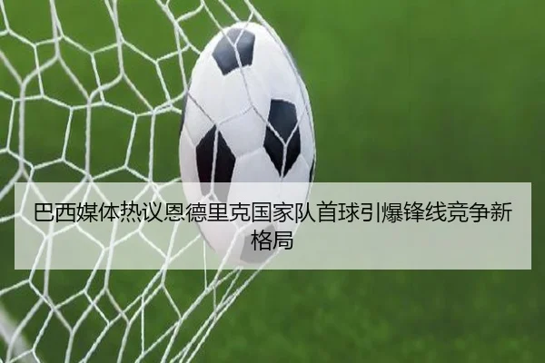 巴西媒体热议恩德里克国家队首球引爆锋线竞争新格局