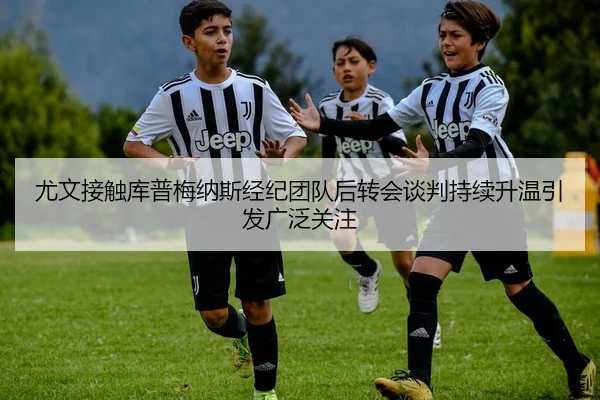 尤文接触库普梅纳斯经纪团队后转会谈判持续升温引发广泛关注