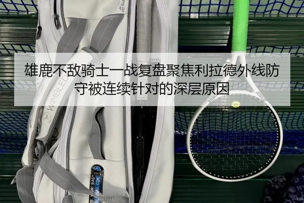 雄鹿不敌骑士一战复盘聚焦利拉德外线防守被连续针对的深层原因